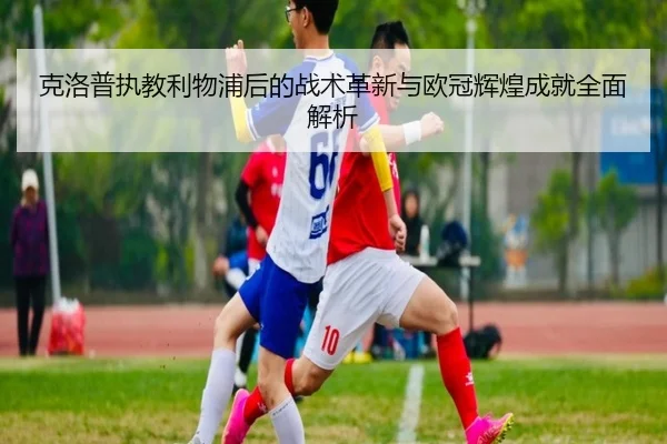 克洛普执教利物浦后的战术革新与欧冠辉煌成就全面解析
