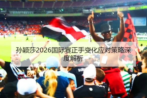 孙颖莎2026国际赛正手变化应对策略深度解析